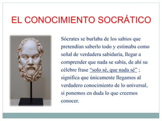 EL CONOCIMIENTO SOCRÁTICO
Sócrates se burlaba de los sabios que
pretendían saberlo todo y estimaba como
señal de verdadera sabiduría, llegar a
comprender que nada se sabía, de ahí su
célebre frase “solo sé, que nada sé” ;
significa que únicamente llegamos al
verdadero conocimiento de lo universal,
si ponemos en duda lo que creemos
conocer.
 