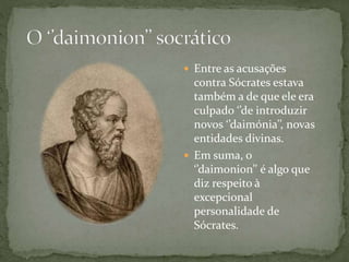  Entre as acusações
contra Sócrates estava
também a de que ele era
culpado ‘’de introduzir
novos ‘’daimónia’’, novas
entidades divinas.
 Em suma, o
‘’daimonion’’ é algo que
diz respeito à
excepcional
personalidade de
Sócrates.
 