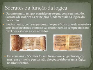  Durante muito tempo, considerou-se que, com seu método,
Sócrates descobrira os princípios fundamentais da lógica do
raciocínio.
 Efetivamente, com sua pergunta ‘’o que é’’ com que ele martelava
seus interlocutores, como se vai reconhecendo sempre mais no
nível dos estudos especializados.
 Em conclusão, Sócrates foi um formidável engenho lógico,
mas, em primeira pessoa, não chegou a elaborar uma lógica
no nível técnico.
 