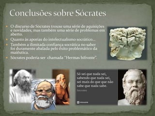  O discurso de Sócrates trouxe uma série de aquisições
e novidades, mas também uma série de problemas em
aberto.
 Quanto às aporias do intelectualismo socrático...
 Também a ilimitada confiança socrática no saber
foi duramente abalada pelo êxito problemático da
maiêutica.
 Sócrates poderia ser chamada ‘’Hermas bifronte’’.
 