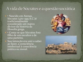  • Nascido em Atenas,
Sócrates (470-399 A.C.)é
tradicionalmente
considerado um marco
divisor da história da
filosofia grega.
 • Conta-se que Sócrates fora
filho de um escultor e de
uma parteira.
 Sua intenção era unir o saber
ao fazer, a consciência
intelectual à consciência
prática ou moral.
 