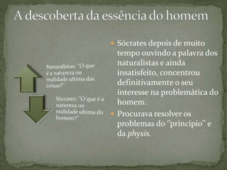  Sócrates depois de muito
tempo ouvindo a palavra dos
naturalistas e ainda
insatisfeito, concentrou
definitivamente o seu
interesse na problemática do
homem.
 Procurava resolver os
problemas do ‘’princípio’’ e
da physis.
 