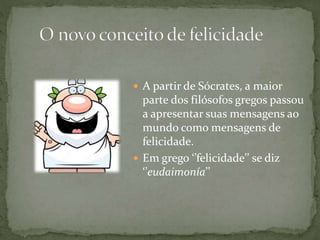  A partir de Sócrates, a maior
parte dos filósofos gregos passou
a apresentar suas mensagens ao
mundo como mensagens de
felicidade.
 Em grego ‘’felicidade’’ se diz
‘’eudaimonía’’
 