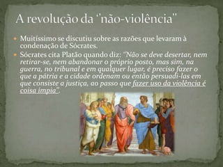  Muitíssimo se discutiu sobre as razões que levaram à
condenação de Sócrates.
 Sócrates cita Platão quando diz: ‘’Não se deve desertar, nem
retirar-se, nem abandonar o próprio posto, mas sim, na
guerra, no tribunal e em qualquer lugar, é preciso fazer o
que a pátria e a cidade ordenam ou então persuadi-las em
que consiste a justiça, ao passo que fazer uso da violência é
coisa ímpia’’.
 