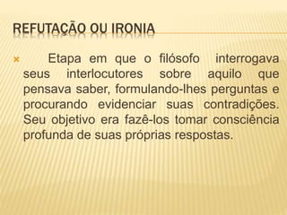 REFUTAÇÃO OU IRONIA
 Etapa em que o filósofo interrogava
seus interlocutores sobre aquilo que
pensava saber, formulando-lhes perguntas e
procurando evidenciar suas contradições.
Seu objetivo era fazê-los tomar consciência
profunda de suas próprias respostas.
 