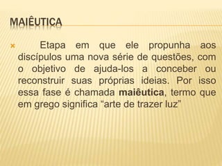 MAIÊUTICA
 Etapa em que ele propunha aos
discípulos uma nova série de questões, com
o objetivo de ajuda-los a conceber ou
reconstruir suas próprias ideias. Por isso
essa fase é chamada maiêutica, termo que
em grego significa “arte de trazer luz”
 