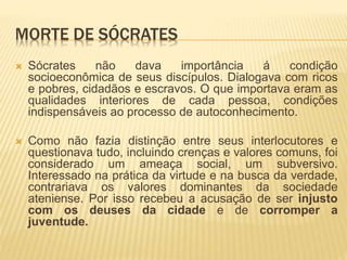 MORTE DE SÓCRATES
 Sócrates não dava importância á condição
socioeconômica de seus discípulos. Dialogava com ricos
e pobres, cidadãos e escravos. O que importava eram as
qualidades interiores de cada pessoa, condições
indispensáveis ao processo de autoconhecimento.
 Como não fazia distinção entre seus interlocutores e
questionava tudo, incluindo crenças e valores comuns, foi
considerado um ameaça social, um subversivo.
Interessado na prática da virtude e na busca da verdade,
contrariava os valores dominantes da sociedade
ateniense. Por isso recebeu a acusação de ser injusto
com os deuses da cidade e de corromper a
juventude.
 