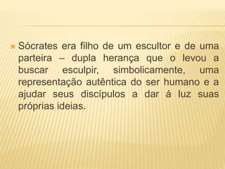  Sócrates era filho de um escultor e de uma
parteira – dupla herança que o levou a
buscar esculpir, simbolicamente, uma
representação autêntica do ser humano e a
ajudar seus discípulos a dar á luz suas
próprias ideias.
 