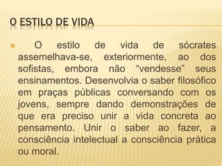 O ESTILO DE VIDA
 O estilo de vida de sócrates
assemelhava-se, exteriormente, ao dos
sofistas, embora não “vendesse” seus
ensinamentos. Desenvolvia o saber filosófico
em praças públicas conversando com os
jovens, sempre dando demonstrações de
que era preciso unir a vida concreta ao
pensamento. Unir o saber ao fazer, a
consciência intelectual a consciência prática
ou moral.
 