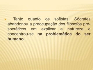  Tanto quanto os sofistas, Sócrates
abandonou a preocupação dos filósofos pré-
socráticos em explicar a natureza e
concentrou-se na problemática do ser
humano.
 
