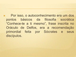  Por isso, o autoconhecimento era um dos
pontos básicos da filosofia socrática
“Conhece-te a ti mesmo”, frase inscrita no
Oráculo de Delfos, era a recomendação
primordial feita por Sócrates e seus
discípulos.
 