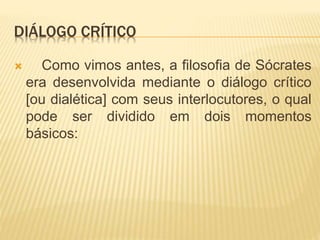 DIÁLOGO CRÍTICO
 Como vimos antes, a filosofia de Sócrates
era desenvolvida mediante o diálogo crítico
[ou dialética] com seus interlocutores, o qual
pode ser dividido em dois momentos
básicos:
 