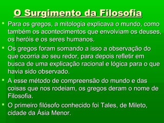 O Surgimento da FilosofiaO Surgimento da Filosofia
 Para os gregos, a mitologia explicava o mundo, comoPara os gregos, a mitologia explicava o mundo, como
também os acontecimentos que envolviam os deuses,também os acontecimentos que envolviam os deuses,
os heróis e os seres humanos.os heróis e os seres humanos.
 Os gregos foram somando a isso a observação doOs gregos foram somando a isso a observação do
que ocorria ao seu redor, para depois refletir emque ocorria ao seu redor, para depois refletir em
busca de uma explicação racional e lógica para o quebusca de uma explicação racional e lógica para o que
havia sido observado.havia sido observado.
 A esse método de compreensão do mundo e dasA esse método de compreensão do mundo e das
coisas que nos rodeiam, os gregos deram o nome decoisas que nos rodeiam, os gregos deram o nome de
Filosofia.Filosofia.
 O primeiro filósofo conhecido foi Tales, de Mileto,O primeiro filósofo conhecido foi Tales, de Mileto,
cidade da Ásia Menor.cidade da Ásia Menor.
 