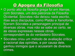 O Apogeu da FilosofiaO Apogeu da Filosofia
 O ponto alto da filosofia grega foi em Atenas,O ponto alto da filosofia grega foi em Atenas,
com Sócrates, um dos patronos da Filosofiacom Sócrates, um dos patronos da Filosofia
Ocidental. Sócrates não deixou nada escrito,Ocidental. Sócrates não deixou nada escrito,
mas seus discípulos, como Platão e Xenofonte,mas seus discípulos, como Platão e Xenofonte,
fizeram Sócrates a personagem principal defizeram Sócrates a personagem principal de
diversas obras, mas não se sabe ao certo, sediversas obras, mas não se sabe ao certo, se
as ideias expressas nessas obrasas ideias expressas nessas obras
correspondem às do verdadeiro Sócrates.correspondem às do verdadeiro Sócrates.
 Sócrates criou um método de avaliação críticaSócrates criou um método de avaliação crítica
e racional das opiniões, e por causa dele,e racional das opiniões, e por causa dele,
ganhou inimigos que o acusaram de diversosganhou inimigos que o acusaram de diversos
crimes.crimes.
 