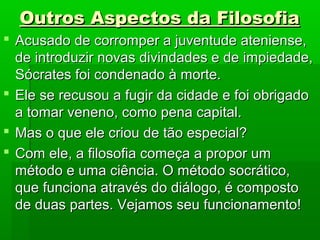 Outros Aspectos da FilosofiaOutros Aspectos da Filosofia
 Acusado de corromper a juventude ateniense,Acusado de corromper a juventude ateniense,
de introduzir novas divindades e de impiedade,de introduzir novas divindades e de impiedade,
Sócrates foi condenado à morte.Sócrates foi condenado à morte.
 Ele se recusou a fugir da cidade e foi obrigadoEle se recusou a fugir da cidade e foi obrigado
a tomar veneno, como pena capital.a tomar veneno, como pena capital.
 Mas o que ele criou de tão especial?Mas o que ele criou de tão especial?
 Com ele, a filosofia começa a propor umCom ele, a filosofia começa a propor um
método e uma ciência. O método socrático,método e uma ciência. O método socrático,
que funciona através do diálogo, é compostoque funciona através do diálogo, é composto
de duas partes. Vejamos seu funcionamento!de duas partes. Vejamos seu funcionamento!
 