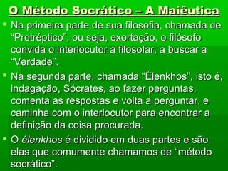 O Método Socrático – A MaiêuticaO Método Socrático – A Maiêutica
 Na primeira parte de sua filosofia, chamada deNa primeira parte de sua filosofia, chamada de
“Protréptico”, ou seja, exortação, o filósofo“Protréptico”, ou seja, exortação, o filósofo
convida o interlocutor a filosofar, a buscar aconvida o interlocutor a filosofar, a buscar a
“Verdade”.“Verdade”.
 Na segunda parte, chamada “Élenkhos”, isto é,Na segunda parte, chamada “Élenkhos”, isto é,
indagação, Sócrates, ao fazer perguntas,indagação, Sócrates, ao fazer perguntas,
comenta as respostas e volta a perguntar, ecomenta as respostas e volta a perguntar, e
caminha com o interlocutor para encontrar acaminha com o interlocutor para encontrar a
definição da coisa procurada.definição da coisa procurada.
 OO élenkhosélenkhos é dividido em duas partes e sãoé dividido em duas partes e são
elas que comumente chamamos de “métodoelas que comumente chamamos de “método
socrático”.socrático”.
 