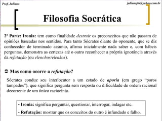 2ª Parte: Ironia: tem como finalidade destruir os preconceitos que não passam de
opiniões baseadas nos sentidos. Para tanto Sócrates diante do oponente, que se diz
conhecedor de terminado assunto, afirma inicialmente nada saber e, com hábeis
perguntas, demonstra as certezas até o outro reconhecer a própria ignorância através
da refutação (ou elenchos/elenkos).
 Mas como ocorre a refutação?
Sócrates conduz seu interlocutor a um estado de aporia (em grego “poros
tampados”), que significa pergunta sem resposta ou dificuldade de ordem racional
decorrente de um único raciocínio.
• Ironia: significa perguntar, questionar, interrogar, indagar etc.
• Refutação: mostrar que os conceitos do outro é infundado e falho.
Filosofia Socrática
Prof. Juliano julianojbs@yahoo.com.br
 