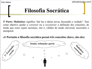 3ª Parte: Maiêutica: significa “dar luz a ideias novas, buscando a verdade”. Tem
como objetivo ajudar a construir ou a reconstruir a definição dos conceitos, de
modo que esses sejam racionais, isto é, válidos de modo universal, necessário e
atemporal.
 Portanto a filosofia socrática possui três conceitos chave, são eles:

Ironia: refutação: aporia
Filosofia Socrática
Prof. Juliano julianojbs@yahoo.com.br
 