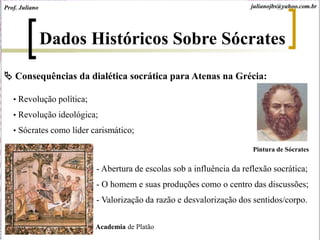 Consequências da dialética socrática para Atenas na Grécia:
• Revolução política;
• Revolução ideológica;
• Sócrates como líder carismático;
Dados Históricos Sobre Sócrates
Academia de Platão
- Abertura de escolas sob a influência da reflexão socrática;
- O homem e suas produções como o centro das discussões;
- Valorização da razão e desvalorização dos sentidos/corpo.
Prof. Juliano julianojbs@yahoo.com.br
Pintura de Sócrates
 
