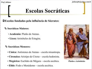 Escolas fundadas pela influência de Sócrates:
 Socráticas Maiores:
• Academia: Platão de Atenas.
• Liceu: Aristóteles de Estagira.
 Socráticas Menores:
• Cínica: Antístenes de Atenas – escola misantropa.
• Cirenaica: Aristipo de Cirene – escola hedonista.
• Megárica: Euclides de Mégara – escola ascética.
• Elide: Fedo e Menédemo – escola ascética.
Escolas Socráticas
Platão e Aristóteles
Prof. Juliano julianojbs@yahoo.com.br
 