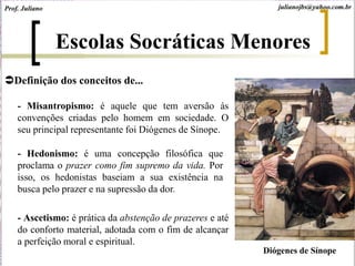 Prof. Juliano julianojbs@yahoo.com.br
Escolas Socráticas Menores
Definição dos conceitos de...
- Misantropismo: é aquele que tem aversão às
convenções criadas pelo homem em sociedade. O
seu principal representante foi Diógenes de Sínope.
- Hedonismo: é uma concepção filosófica que
proclama o prazer como fim supremo da vida. Por
isso, os hedonistas baseiam a sua existência na
busca pelo prazer e na supressão da dor.
- Ascetismo: é prática da abstenção de prazeres e até
do conforto material, adotada com o fim de alcançar
a perfeição moral e espiritual.
Diógenes de Sínope
 