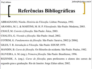 Referências Bibliográficas
ABBAGNANO, Nicola. História da Filosofia. Lisboa: Presença, 1992.
ARANHA, M. L. & MARTINS, M. H. P. Filosofando. São Paulo: Moderna, 2003.
CHAUÍ, M. Convite à filosofia. São Paulo: Ática, 2003.
CHALITA, G. Vivendo a filosofia. São Paulo: Atual, 2002.
COTRIM, G. Fundamentos da filosofia. São Paulo: Saraiva, 2002 [e 2006].
GILES, T. R. Introdução à Filosofia. São Paulo: EDUSP, 1979.
MANDIN, B. Curso de filosofia. Os filósofos do ocidente. São Paulo: Paulus, 1982.
OLIVEIRA, A. M. (org.). Primeira filosofia. São Paulo: Brasiliense, 1996.
REZENDE, A. (org.). Curso de filosofia; para professores e alunos dos cursos de
segundo grau e graduação. Rio de Janeiro: Jorge Zahar editor, 2002.
julianojbs@yahoo.com.brProf. Juliano
 