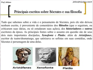 Tudo que sabemos sobre a vida e o pensamento de Sócrates, pois ele não deixou
nenhum escrito, é proveniente de comentários dos filósofos (que o seguiram, ou
criticaram suas ideias, ou só estudaram suas ações), dos historiadores e outros
escritores da época. As principais fontes sobre o assunto em questão são de seus
dois mais importantes discípulos, Xenofonte e Platão; além de Aristófanes,
escritor de teatro/dramaturgo, que satirizava os sofistas em suas comédias, onde
Sócrates é personagem de uma delas.
Principais escritos sobre Sócrates e sua filosofia
Prof. Juliano julianojbs@yahoo.com.br
 
