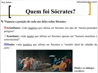 Vejamos a posição de cada um deles sobre Sócrates:
Aristófanes: visão negativa que afirma ser Sócrates um tipo de “mestre-pensador
perigoso”.
Xenofonte: visão neutra que afirma ser Sócrates apenas um “homem moralista e
convencional”.
Platão: visão positiva que afirma ser Sócrates o “modelo ideal de cidadão da
pólis”.
Quem foi Sócrates?
Platão e os diálogos
socráticos
Prof. Juliano julianojbs@yahoo.com.br
 