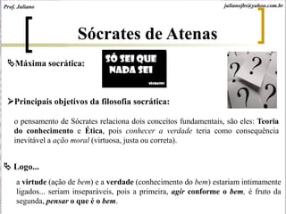 Máxima socrática:
Principais objetivos da filosofia socrática:
o pensamento de Sócrates relaciona dois conceitos fundamentais, são eles: Teoria
do conhecimento e Ética, pois conhecer a verdade teria como consequência
inevitável a ação moral (virtuosa, justa ou correta).
 Logo...
a virtude (ação de bem) e a verdade (conhecimento do bem) estariam intimamente
ligados... seriam inseparáveis, pois a primeira, agir conforme o bem, é fruto da
segunda, pensar o que é o bem.
Sócrates de Atenas
Prof. Juliano julianojbs@yahoo.com.br
 