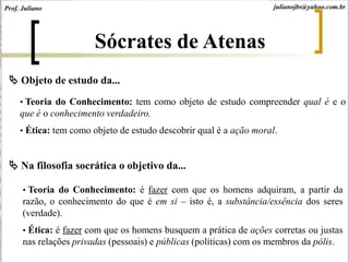 • Teoria do Conhecimento: tem como objeto de estudo compreender qual é e o
que é o conhecimento verdadeiro.
• Ética: tem como objeto de estudo descobrir qual é a ação moral.
 Objeto de estudo da...
 Na filosofia socrática o objetivo da...
• Teoria do Conhecimento: é fazer com que os homens adquiram, a partir da
razão, o conhecimento do que é em si – isto é, a substância/essência dos seres
(verdade).
• Ética: é fazer com que os homens busquem a prática de ações corretas ou justas
nas relações privadas (pessoais) e públicas (políticas) com os membros da pólis.
Sócrates de Atenas
Prof. Juliano julianojbs@yahoo.com.br
 
