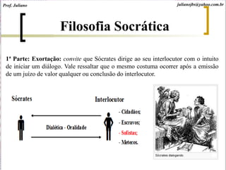 1ª Parte: Exortação: convite que Sócrates dirige ao seu interlocutor com o intuito
de iniciar um diálogo. Vale ressaltar que o mesmo costuma ocorrer após a emissão
de um juízo de valor qualquer ou conclusão do interlocutor.
Filosofia Socrática
Prof. Juliano julianojbs@yahoo.com.br
 