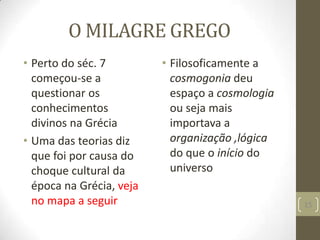 O MILAGRE GREGO
• Perto do séc. 7
começou-se a
questionar os
conhecimentos
divinos na Grécia
• Uma das teorias diz
que foi por causa do
choque cultural da
época na Grécia, veja
no mapa a seguir
• Filosoficamente a
cosmogonia deu
espaço a cosmologia
ou seja mais
importava a
organização ,lógica
do que o início do
universo
15
 