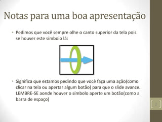 Notas para uma boa apresentação
• Pedimos que você sempre olhe o canto superior da tela pois
se houver este símbolo lá:
• Significa que estamos pedindo que você faça uma ação(como
clicar na tela ou apertar algum botão) para que o slide avance.
LEMBRE-SE aonde houver o símbolo aperte um botão(como a
barra de espaço)
2
 