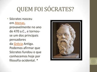 QUEM FOI SÓCRATES?
• Sócrates nasceu
em Atenas,
provavelmente no ano
de 470 a.C., e tornou-
se um dos principais
pensadores
da Grécia Antiga.
Podemos afirmar que
Sócrates fundou o que
conhecemos hoje por
filosofia ocidental. * 22
 