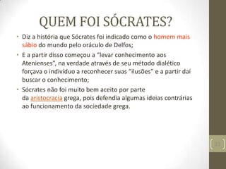 QUEM FOI SÓCRATES?
• Diz a história que Sócrates foi indicado como o homem mais
sábio do mundo pelo oráculo de Delfos;
• E a partir disso começou a “levar conhecimento aos
Atenienses”, na verdade através de seu método dialético
forçava o indivíduo a reconhecer suas “ilusões” e a partir daí
buscar o conhecimento;
• Sócrates não foi muito bem aceito por parte
da aristocracia grega, pois defendia algumas ideias contrárias
ao funcionamento da sociedade grega.
23
 