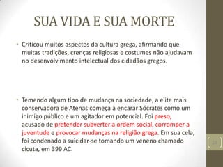 SUA VIDA E SUA MORTE
• Criticou muitos aspectos da cultura grega, afirmando que
muitas tradições, crenças religiosas e costumes não ajudavam
no desenvolvimento intelectual dos cidadãos gregos.
• Temendo algum tipo de mudança na sociedade, a elite mais
conservadora de Atenas começa a encarar Sócrates como um
inimigo público e um agitador em potencial. Foi preso,
acusado de pretender subverter a ordem social, corromper a
juventude e provocar mudanças na religião grega. Em sua cela,
foi condenado a suicidar-se tomando um veneno chamado
cicuta, em 399 AC.
24
 