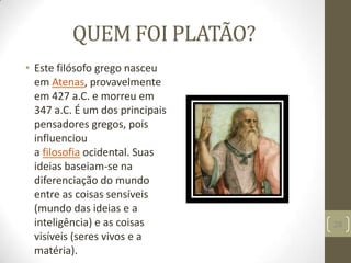 QUEM FOI PLATÃO?
• Este filósofo grego nasceu
em Atenas, provavelmente
em 427 a.C. e morreu em
347 a.C. É um dos principais
pensadores gregos, pois
influenciou
a filosofia ocidental. Suas
ideias baseiam-se na
diferenciação do mundo
entre as coisas sensíveis
(mundo das ideias e a
inteligência) e as coisas
visíveis (seres vivos e a
matéria).
28
 