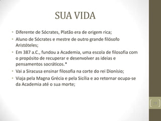 SUA VIDA
• Diferente de Sócrates, Platão era de origem rica;
• Aluno de Sócrates e mestre de outro grande filósofo
Aristóteles;
• Em 387 a.C., fundou a Academia, uma escola de filosofia com
o propósito de recuperar e desenvolver as ideias e
pensamentos socráticos.*
• Vai a Siracusa ensinar filosofia na corte do rei Dionísio;
• Viaja pela Magna Grécia e pela Sicília e ao retornar ocupa-se
da Academia até o sua morte;
29
 
