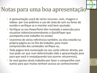 Notas para uma boa apresentação
• A apresentação usará de vários recursos- som, imagens e
vídeos- por isso pedimos o uso de caixa de som ou fones de
ouvido e verifique se o monitor está bem ajustado;
• Verifique se seu PowerPoint têm instalado a extensão para
visualizar vídeos(recomendamos o QuickPlayer que
acompanha este trabalho no anexo)
• Usaremos de várias referências também; ou elas estarão na
própria página ou no fim do trabalho ,para maior
compreensão dos conteúdos verifique-as;
• Toda página terá numeração no seu canto inferior direito, por
isso pode ser que num determinado slide a apresentação pare
para que você o reveja(quando isso ocorrer avisaremos);
• Se você gostou deste trabalho por favor o compartilhe com
outros para que muitos tenham acesso ao conhecimento!
3
 