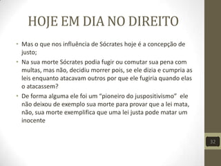 HOJE EM DIA NO DIREITO
• Mas o que nos influência de Sócrates hoje é a concepção de
justo;
• Na sua morte Sócrates podia fugir ou comutar sua pena com
multas, mas não, decidiu morrer pois, se ele dizia e cumpria as
leis enquanto atacavam outros por que ele fugiria quando elas
o atacassem?
• De forma alguma ele foi um “pioneiro do juspositivismo” ele
não deixou de exemplo sua morte para provar que a lei mata,
não, sua morte exemplifica que uma lei justa pode matar um
inocente
32
 