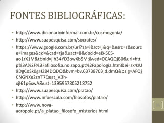 FONTES BIBLIOGRÁFICAS:
• http://www.dicionarioinformal.com.br/cosmogonia/
• http://www.suapesquisa.com/socrates/
• https://www.google.com.br/url?sa=i&rct=j&q=&esrc=s&sourc
e=images&cd=&cad=rja&uact=8&docid=eB-SC5-
ao1rX1M&tbnid=jlh34YD3owXbSM:&ved=0CAQQjB0&url=htt
p%3A%2F%2Fafilosofia.no.sapo.pt%2Fapologia.htm&ei=sk4zU
9DgCoSk0gH284DQDQ&bvm=bv.63738703,d.dmQ&psig=AFQj
CNGNXe2znT7Qeat_V3h-
xjI61p6xwA&ust=1395957805218752
• http://www.suapesquisa.com/platao/
• http://www.infoescola.com/filosofos/platao/
• http://www.nova-
acropole.pt/a_platao_filosofo_misterios.html
35
 