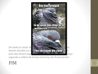 FIM
De onde as coisas têm seu nascimento para lá também
devem afundar-se na perdição segundo a necessidade
pois elas devem expiar e serem julgadas pela sua injustiça
segundo a ordem do tempo-Sentença de Anaximandro
37
 