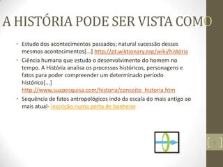 A HISTÓRIA PODE SER VISTA COMO
• Estudo dos acontecimentos passados; natural sucessão desses
mesmos acontecimentos[...] http://pt.wiktionary.org/wiki/história
• Ciência humana que estuda o desenvolvimento do homem no
tempo. A História analisa os processos históricos, personagens e
fatos para poder compreender um determinado período
histórico[...]
http://www.suapesquisa.com/historia/conceito_historia.htm
• Sequência de fatos antropológicos indo da escala do mais antigo ao
mais atual- inscrição numa porta de banheiro
5
 
