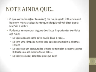 NOTE AINDA QUE...
• O que os homens(ser humano) fez no passado influencia até
hoje em muitas coisas tanto que Maquiavel vai dizer que a
história é cíclica...
• Podemos rememorar alguns dos fatos importantes sentidos
até hoje:
• Se você anda de carro deve muito disso á roda...
• Se tem uma lâmpada na sua casa agradeça também a Thomas
Edson!
• Se você usa um computador lembre-se também de nomes como
Bill Gates ou até mesmo Steve Jobs...
• Se você está aqui agradeça aos seus pais!
8
 