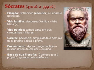  Filiação: Sofronisco (escultor) e Fenarete
(parteira).
 Vida familiar: desposou Xantipa – três
filhos (?)
 Vida política: tomou parte em três
campanhas militares.
 Caráter: paciência, simplicidade e domínio
de si próprio a toda a prova.
 Ensinamento: Ágora (praça pública) –
missão divina de educar – daimon
 Base de sua filosofia: “Conhece-te a ti
próprio”, apoiado pela maiêutica.
 