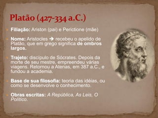  Filiação: Ariston (pai) e Perictione (mãe)
 Nome: Aristocles  recebeu o apelido de
Platão, que em grego significa de ombros
largos.
 Trajeto: discípulo de Sócrates. Depois da
morte de seu mestre, empreendeu várias
viagens. Retornou a Atenas, em 387 a.C., e
fundou a academia.
 Base de sua filosofia: teoria das idéias, ou
como se desenvolve o conhecimento.
 Obras escritas: A República, As Leis, O
Político.
 