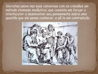  Sócrates usava nas suas conversas com os cidadãos um
método chamado maiêutica, que consiste em forçar o
interlocutor a desenvolver seu pensamento sobre uma
questão que ele pensa conhecer, e pô-lo em contradição.
 