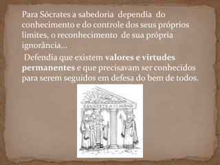 • Para Sócrates a sabedoria dependia do
conhecimento e do controle dos seus próprios
limites, o reconhecimento de sua própria
ignorância...
• Defendia que existem valores e virtudes
permanentes e que precisavam ser conhecidos
para serem seguidos em defesa do bem de todos.
 