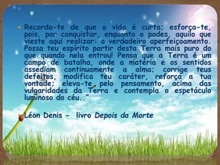  Recorda-te de que a vida é curta; esforça-te,
pois, por conquistar, enquanto o podes, aquilo que
vieste aqui realizar: o verdadeiro aperfeiçoamento.
Possa teu espírito partir desta Terra mais puro do
que quando nela entrou! Pensa que a Terra é um
campo de batalha, onde a matéria e os sentidos
assediam continuamente a alma; corrige teus
defeitos, modifica teu caráter, reforça a tua
vontade; eleva-te pelo pensamento, acima das
vulgaridades da Terra e contempla o espetáculo
luminoso do céu..”
 Léon Denis - livro Depois da Morte
 