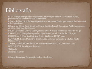  ESE – Evangelho Segundo o Espiritismo, Introdução, Item IV – Sócrates e Platão,
precursores da idéia cristã e do Espiritismo
 Palestra de Vera Lúcia de Souza Apolinário – Sócrates e Platão, precursores da idéia cristã
e do Espiritismo
 Palestra de Sérgio Biagi Gregório, Centro Espírita Ismael– Sócrates e Platão, precursores
da idéia cristã e do Espiritism0
 BRUN, J. Sócrates. Lisboa, Dom Quixote, 1960. (Coleção Mestres do Passado, n.º 9).
 KARDEC, A. O Evangelho Segundo o Espiritismo. 39. ed., São Paulo, IDE, 1984.
 KARDEC, A. O Livro dos Espíritos. 8. ed., São Paulo, FEESP, 1995.
 SANTOS, M. F. dos. Dicionário de Filosofia e Ciências Culturais. 3. ed., São Paulo,
Matese, 1965.
 XAVIER, FRANCISCO CÂNDIDO, Espírito EMMANUEL- A Caminho da Luz
 DENIS, LÉON, livro Depois da Morte
 Wikipedia
 Imagens: Internet
 Palestra, Pesquisa e Formatação: Arlete Länzlinger

 